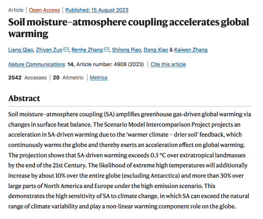 Screenshot of Abstract from "Soil moisture–atmosphere coupling accelerates global warming" study in Nature Communications 15 Aug 2023

Abstract:
Soil moisture–atmosphere coupling (SA) amplifies greenhouse gas-driven global warming via changes in surface heat balance. The Scenario Model Intercomparison Project projects an acceleration in SA-driven warming due to the ‘warmer climate – drier soil’ feedback, which continuously warms the globe and thereby exerts an acceleration effect on global warming. The projection shows that SA-driven warming exceeds 0.5 °C over extratropical landmasses by the end of the 21st Century. The likelihood of extreme high temperatures will additionally increase by about 10% over the entire globe (excluding Antarctica) and more than 30% over large parts of North America and Europe under the high-emission scenario. This demonstrates the high sensitivity of SA to climate change, in which SA can exceed the natural range of climate variability and play a non-linear warming component role on the globe.