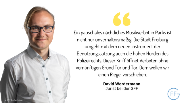 David Werdermann, Verfahrenskoordinator. Er sagt: Ein pauschales nächtliches Musikverbot in Parks ist nicht nur unverhältnismäßig. Die Stadt Freiburg umgeht mit dem neuen Instrument der Benutzungssatzung auch die hohen Hürden des Polizeirechts. Dieser Kniff öffnet Verboten ohne vernünftigen Grund Tür und Tor. Dem wollen wir einen Riegel vorschieben.