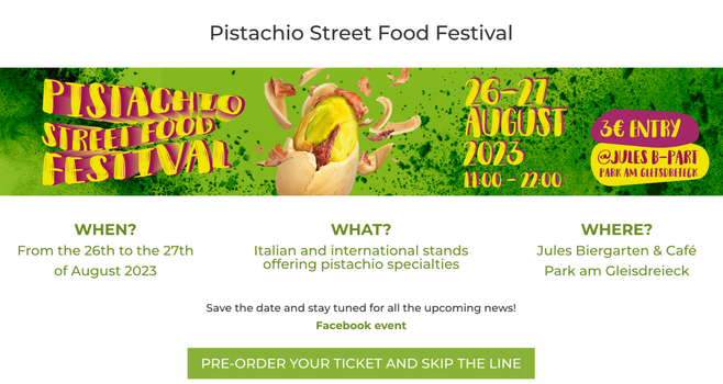 Screenshot der Website des Festivals

Pistachio Street Food Festival
WHEN?
From the 26th to the 27th
of August 2023
WHAT?
Italian and international stands offering pistachio specialties
WHERE?
Jules Biergarten & Café
Park am Gleisdreieck
Save the date and stay tuned for all the upcoming news!
Facebook event
PRE-ORDER YOUR TICKET AND SKIP THE LINE