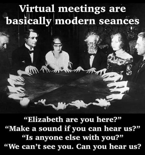 Virtual meetings are basically modern seances

"Elizabeth are you here?"
"Make a sound if you can hear us?"
"Is anyone else with you?"
"We can't see you. Can you hear us?"