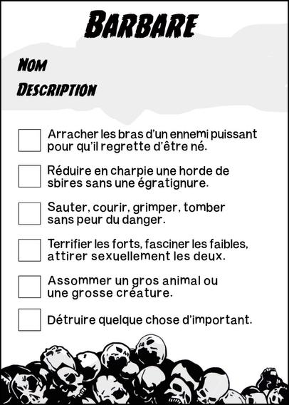 Barbare
Nom
Description
Arracher les bras d'un ennemi puissant pour qu'il regrette d'être né.
Réduire en charpie une horde de sbires sans une égratignure.
Sauter, courir, grimer, tomber sans peur du danger.
Terrifier les forts, fasciner les faibles, attirer sexuellement les deux.
Assommer un gros animal ou une grosse créature.
Détruire quelque chose d'important.