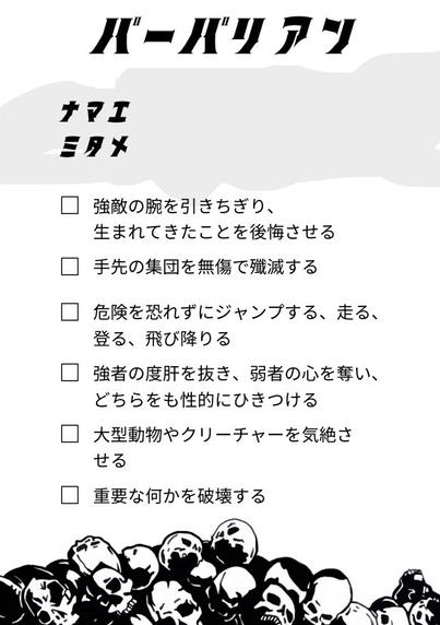 バーバリアン
ナマエ
ミタメ
 強敵の腕を引きちぎり、生まれてきたことを後悔させる
 手先の集団を無傷で殲滅する
 危険を恐れずにジャンプする、走る、登る、飛び降りる
 強者の度肝を抜き、弱者の心を奪い、どちらをも性的にひきつける
 大型動物やクリーチャーを気絶させる
 重要な何かを破壊する