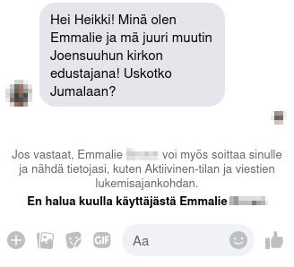 Osittain sumennettu kuvakaappaus Facebook Messenger -viestistä.

Teksti: ”Hei Heikki! Minä olen Emmalie ja mä juuri muutin Joensuuhun kirkon edustajana! Uskotko Jumalaan?”