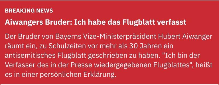 Breaking News
Aiwangers Bruder: Ich habe das Flugblatt verfasst
Der Bruder von Bayerns Vize-Ministerpräsident Hubert Aiwanger räumt ein, zu Schulzeiten vor mehr als 30 Jahren ein antisemitisches Flugblatt geschrieben zu haben. "Ich bin der Verfasser des in der Presse wiedergegebenen Flugblattes", heißt es in einer persönlichen Erklärung.