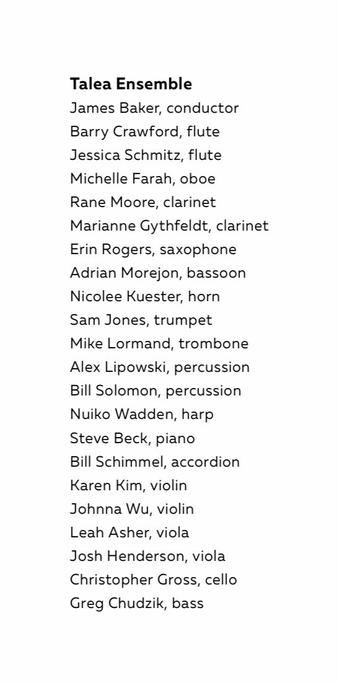 Tale Ensemble James Baker, conductor Barry Crawford, flute Jessica Schmitz, flute Michelle Farah, oboe Rane Moore, clarinet Marianne Gythfeldt, clarinet Erin Rogers, saxophone Adrian Morejon, bassoon Nicolee Kuester, horn Sam Jones, trumpet Mike Lormand, trombone Alex Lipowski, percussion Bill Solomon, percussion Nuiko Wadden, harp Steve Beck, piano Bill Schimmel, accordion Karen Kim, violin Johnna Wu, violin Leah Asher, viola Josh Henderson, viola Christopher Gross, cello Greg Chudzik, bass
