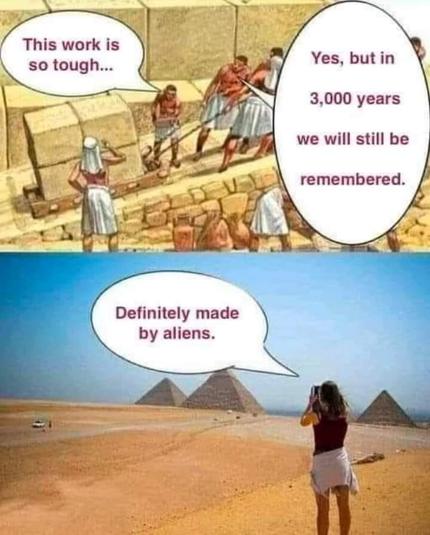 A two-pane meme, with a top and a bottom. The top pane shows a drawing of ancient Egyptian slave workers pulling heavy bricks up to build the pyramids. The slaves are saying "This work is so tough, but in 3,000 years we will still be remembered."

The bottom pane is a picture of a tourist in modern times looking at the Egyptian pyramids. This tourist says "Definitely made by aliens."