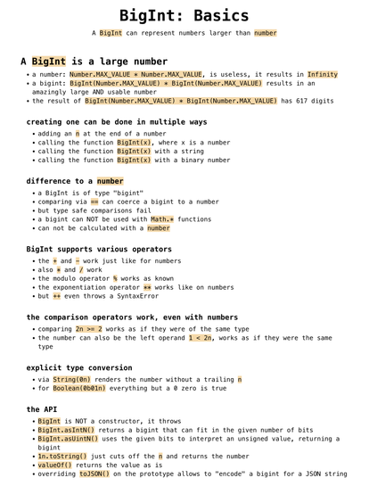 BigInt: Basics
A BigInt can represent numbers larger than number

A BigInt is a large number 
a number: Number.MAX_VALUE * Number.MAX_VALUE, is useless, it results in Infinity
a bigint: BigInt(Number.MAX_VALUE) * BigInt(Number.MAX_VALUE) results in an amazingly large AND usable number
the result of BigInt(Number.MAX_VALUE) * BigInt(Number.MAX_VALUE) has 617 digits
creating one can be done in multiple ways 
adding an n at the end of a number
calling the function BigInt(x), where x is a number
calling the function BigInt(x) with a string
calling the function BigInt(x) with a binary number
difference to a number 
a BigInt is of type "bigint"
comparing via == can coerce a bigint to a number
but type safe comparisons fail
a bigint can NOT be used with Math.* functions
can not be calculated with a number
BigInt supports various operators 
the + and - work just like for numbers
also * and / work
the modulo operator % works as known
the exponentiation operator ** works like on numbers
but ++ even throws a SyntaxError
the comparison operators work, even with numbers 
comparing 2n >= 2 works as if they were of the same type
the number can also be the left operand 1 < 2n, works as if they were the same type
explicit type conversion 
via String(0n) renders the number without a trailing n
for Boolean(0b01n) everything but a 0 zero is true
the API 
BigInt is NOT a constructor, it throws
BigInt.asIntN() returns a bigint that can fit in the given number of bits
BigInt.asUintN() uses the g...