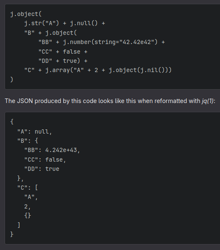 j.object(
    j.str("A") + j.null() +
    "B" + j.object(
        "BB" + j.number(string="42.42e42") +
        "CC" + false +
        "DD" + true) +
    "C" + j.array("A" + 2 + j.object(j.nil()))
)
{
  "A": null,
  "B": {
    "BB": 4.242e+43,
    "CC": false,
    "DD": true
  },
  "C": [
    "A",
    2,
    {}
  ]
}