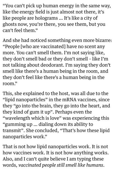 “You can’t pick up human energy in the same way, like the energy field is just almost not there, it’s like people are holograms … It’s like a city of ghosts now, you’re there, you see them, but you can’t feel them.”

And she had noticed something even more bizarre: “People [who are vaccinated] have no scent any more. You can’t smell them. I’m not saying like, they don’t smell bad or they don’t smell – like I’m not talking about deodorant. I’m saying they don’t smell like there’s a human being in the room, and they don’t feel like there’s a human being in the room.”

This, she explained to the host, was all due to the “lipid nanoparticles” in the mRNA vaccines, since they “go into the brain, they go into the heart, and they kind of gum it up”. Perhaps even the “wavelength which is love” was experiencing this “gumming up … dialing down its ability to transmit”. She concluded, “That’s how these lipid nanoparticles work.”

That is not how lipid nanoparticles work. It is not how vaccines work. It is not how anything works. Also, and I can’t quite believe I am typing these words, vaccinated people still smell like humans.
