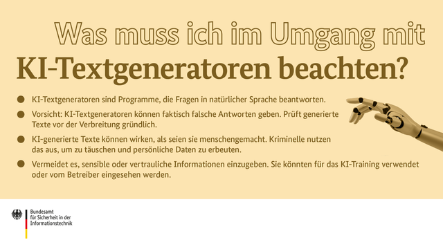 KI-Textgeneratoren sind Programme, die in natürlicher Sprache antworten. Sie können falsche Antworten geben und gleichzeitig so wirken, als seien sie menschengemacht. Kriminelle nutzen dies aus. Vermeidet daher sensible Informationen einzugeben.