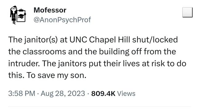 The janitor(s) at UNC Chapel Hill shut/locked the classrooms and the building off from the intruder. The janitors put their lives at risk to do this. To save my son.
