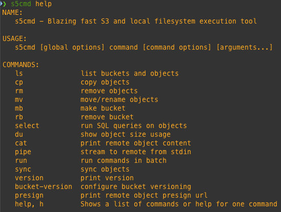 Result of ./s5cmd help
NAME:
   s5cmd - Blazing fast S3 and local filesystem execution tool

USAGE:
   s5cmd [global options] command [command options] [arguments...]

COMMANDS:
   ls              list buckets and objects
   cp              copy objects
   rm              remove objects
   mv              move/rename objects
   mb              make bucket
   rb              remove bucket
   select          run SQL queries on objects
   du              show object size usage
   cat             print remote object content
   pipe            stream to remote from stdin
   run             run commands in batch
   sync            sync objects
   version         print version
   bucket-version  configure bucket versioning
   presign         print remote object presign url
   help, h         Shows a list of commands or help for one command