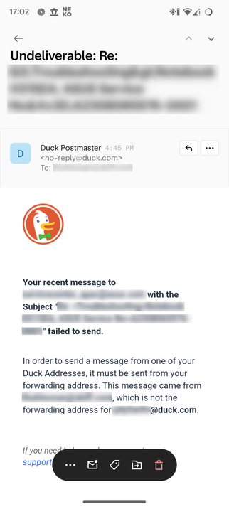 [Reply email from Duck Postmaster (no-reply@duck.com)]

TITLE: Undeliverable: Re: [redacted]
BODY: 
*DuckDuckGo Logo*
Your recent message to [redacted] with the Subject "[redacted]" failed to send. In order to send a message from one of your Duck Addresses, it must be sent from your forwarding address. This message came from [redacted], which is not the forwarding address for [reducted]@duck.com.
