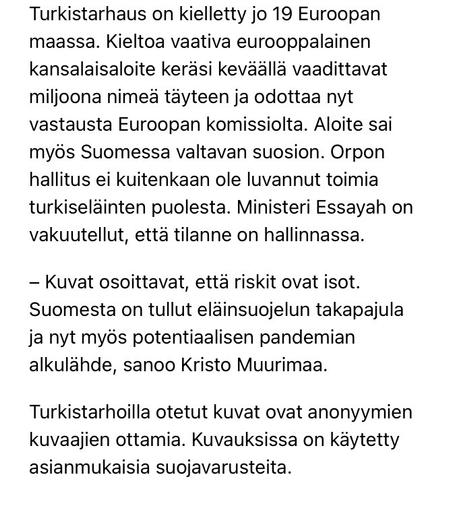 Fur farming is banned in 19 European countries. A European citizens' initiative calling for a ban gathered the required one million signatures in the spring and is now awaiting a response from the European Commission. The initiative also received a huge response in Finland, but the government of Petteri Orpo has not promised to act on behalf of fur animals. Minister Essayah has assured that the situation is under control. The pictures show that the risks are high. Finland has become a laggard in animal welfare and now the source of a potential pandemic," says Kristo Muurimaa. 

The pictures taken at the fur farms are by anonymous photographers. Appropriate protective equipment has been used.