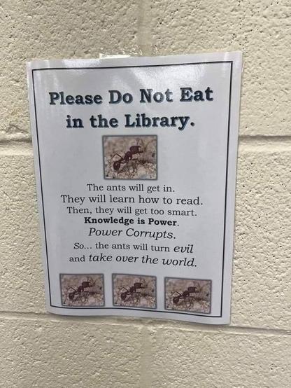 Sign: Please Do Not Eat in the Library.

The ants will get in. They will learn how to read. Then, they will get too smart. Knowledge is Power. Power Corrupts. So... the ants will turn evil and take over the world.