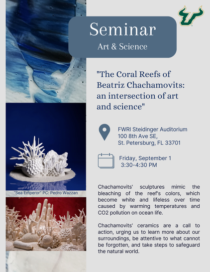 Flier for a Seminar on Art & Science "The Coral Reefs of Beatriz Chachamovits: an intersection of art and science" FWRI Steidinger Auditorium 100 8th Ave SE, St. Petersburg, FL 33701 Friday, September 1 3:30-4:30 PM Chachamovits' sculptures mimic the "Sea Emperor" PC: Pedro Wazzan Chachamovits' ceramics are a call to action, urging us to learn more about our surroundings, be attentive to what cannot be forgotten, and take steps to safeguard the natural world. Features photos of beautiful coral reef sculptures