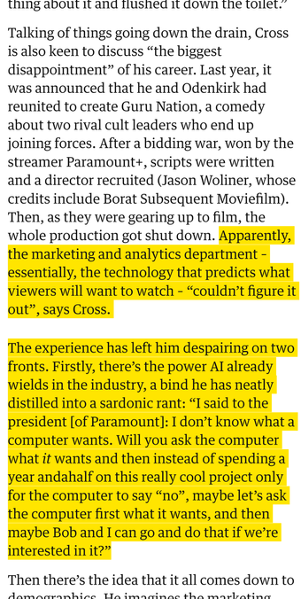 Talking of things going down the drain, Cross is also keen to discuss “the biggest disappointment” of his career. Last year, it was announced that he and Odenkirk had reunited to create Guru Nation, a comedy about two rival cult leaders who end up joining forces. After a bidding war, won by the streamer Paramount+, scripts were written and a director recruited (Jason Woliner, whose credits include Borat Subsequent Moviefilm). Then, as they were gearing up to film, the whole production got shut down. Apparently, the marketing and analytics department – essentially, the technology that predicts what viewers will want to watch – “couldn’t figure it out”, says Cross.

The experience has left him despairing on two fronts. Firstly, there’s the power AI already wields in the industry, a bind he has neatly distilled into a sardonic rant: “I said to the president [of Paramount]: I don’t know what a computer wants. Will you ask the computer what it wants and then instead of spending a year andahalf on this really cool project only for the computer to say “no”, maybe let’s ask the computer first what it wants, and then maybe Bob and I can go and do that if we’re interested in it?”