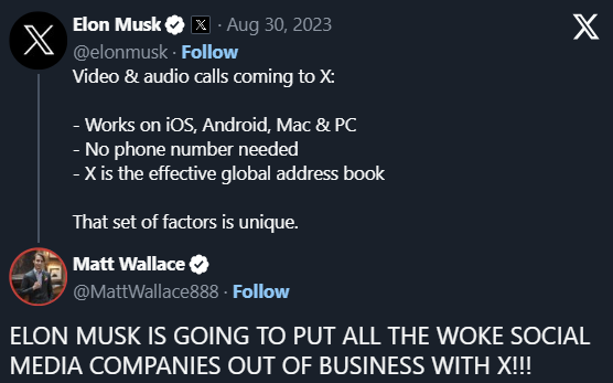 Elon Musk

·
Aug 30, 2023
@elonmusk
·
Follow
Video & audio calls coming to X:

- Works on iOS, Android, Mac & PC
- No phone number needed
- X is the effective global address book 

That set of factors is unique.
Matt Wallace
@MattWallace888
·
Follow
ELON MUSK IS GOING TO PUT ALL THE WOKE SOCIAL MEDIA COMPANIES OUT OF BUSINESS WITH X!!!