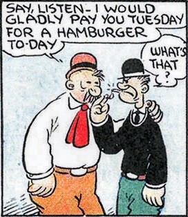 J. Wellington Wimpy saying to someone, “Say, listen - I would gladly pay you Tuesday for a hamburger today.” The other person, confused, replies, “What’s that?”