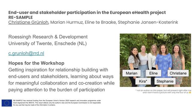 Title slide of presentation

Title: End-user and stakeholder participation in the European Health project
RE-SAMPLE

Authors: Christiane Grünloh, Marian Hurmuz, Eline te Brake, Stephanie Jansen-Kosterink
Roessingh Research & Development
University of Twente, Enschede (NL)
c.grunloh@rrd.nl

Hopes for the Workshop:
Getting inspiration for relationship building with end-users and stakeholders, learning about ways for meaningful collaboration and co-creation while paying attention to the burden of participation