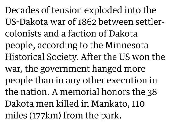 Decades of tension exploded into the US-Dakota war of 1862 between settler- colonists and a faction of Dakota people, according to the Minnesota Historical Society. After the US won the war, the government hanged more people than in any other execution in the nation. A memorial honors the 38 Dakota men killed in Mankato, 110 miles (177km) from the park.