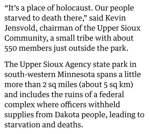 “It’s a place of holocaust. Our people starved to death there,” said Kevin Jensvold, chairman of the Upper Sioux Community, a small tribe with about 550 members just outside the park. The Upper Sioux Agency state park in south-western Minnesota spans a little more than 2 sq miles (about 5 sq km) and includes the ruins of a federal complex where officers withheld supplies from Dakota people, leading to starvation and deaths.