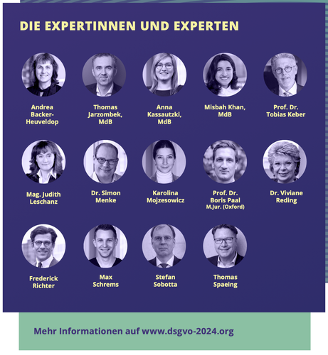 Die Grafik zeigt die Expert:innen der Veranstaltung:

Frederick Richter, Vorstand Stiftung Datenschutz
Thomas Spaeing, Berufsverband der Datenschutzbeauftragten Deutschlands (BvD) e.V.
Thomas Jarzombek, MdB, Bundestagsfraktion CDU/CSU
Anna Kassautzki, MdB, Bundestagsfraktion SPD
Prof. Dr. Tobias Keber, Landesbeauftragter für den Datenschutz und die Informationsfreiheit Baden-Württemberg
Misbah Khan, MdB, Bundestagsfraktion Bündnis 90/Die Grünen
Prof. Dr. Boris Paal M.Jur. (Oxford), Universität Leipzig
Dr. Viviane Reding, EU-Kommissarin a.D.
Andrea Backer-Heuveldop, ds² Unternehmensberatung GmbH & Co. KG
Mag. Judith Leschanz, A1 Telekom
Dr. Simon Menke, Otto GmbH & Co. KG
Karolina Mojzesowicz, Europäische Kommission
Stefan Sobotta, Bundesministerium des Innern und für Heimat
Max Schrems, noyb Europe