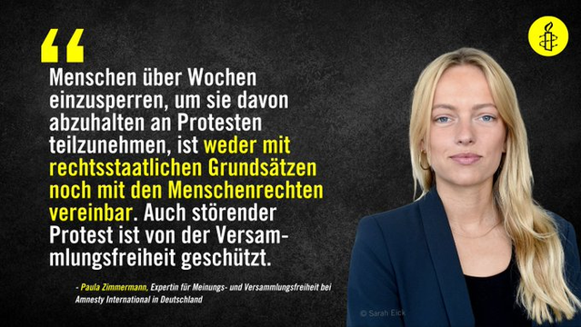 Portrait von Paula Zimmermann, Expertin für Meinungs- und Versammlungsfreiheit bei Amnesty International in Deutschland.

Text: Menschen über Wochen einzusperren, um sie davon abzuhalten an Protesten teilzunehmen, ist weder mit rechtsstaatlichen Grundsätzen noch mit den Menschenrechten vereinbar. Auch störender Protest ist von der Versammlungsfreiheit geschützt.
