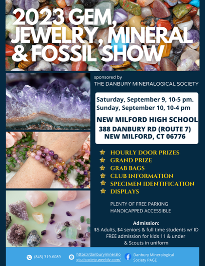 Flyer in vertical rectangle format composed of 6 color block areas.  Top title block has "2023 GEM, JEWELRY, MINERAL & FOSSIL SHOW" in white on a background of polished pebbles.  Below that it splits into two columns.  On the left are three images stacked on top of each other, top to bottom: side view of amethyst crystals, some purplish round gem bead bracelets on a pale skinned wrist with more beads in the background, then an assortment of various colored polished and rough specimens.  On the right text reads: "sponsored by THE DANBURY MINERALOGICAL SOCIETY; Saturday, September 9, 10-5 pm. Sunday, September 10, 10-4 pm.  NEW MILFORD HIGH SCHOOL, 388 DANBURY RD (ROUTE 7), NEW MILFORD, CT 06776.  
  HOURLY DOOR PRIZES, GRAND PRIZE, GRAB BAGS, CLUB INFORMATION, SPECIMEN IDENTIFICATION, DISPLAYS.  
  PLENTY OF FREE PARKING.  HANDICAPPED ACCESSIBLE.  Admission: $5 Adults, $4 seniors & full-time students w/ID.  FREE admission for kids 11 & under & Scouts in uniform.  
  The bottom segment is blue with white text and blue and white icons for phone: (845) 319-6089, web https://danburymineralogicalsociety.weebly.com/ , and Facebook: Danbury Mineralogical Society PAGE