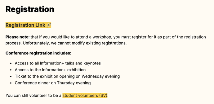 Registration Link 🔗
Please note: that if you would like to attend a workshop, you must register for it as part of the registration process. Unfortunately, we cannot modify existing registrations.

Conference registration includes:

Access to all Information+ talks and keynotes
Access to the Information+ exhibition
Ticket to the exhibition opening on Wednesday evening
Conference dinner on Thursday evening
You can still volunteer to be a student volunteers (SV).