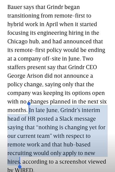 “Bauer says that Grindr began transitioning from remote-first to hybrid work in April when it started focusing its engineering hiring in the Chicago hub, and had announced that its remote-first policy would be ending at a company off-site in June. Two staffers present say that Grindr CEO George Arison did not announce a policy change, saying only that the company was keeping its options open with no shanges planned in the next six months. In late June, Grindr's interim head of HR posted a Slack message saying that "nothing is changing yet for our current team" with respect to remote work and that hub-based recruiting would only apply to new hires, according to a screenshot viewed by WIRED”
