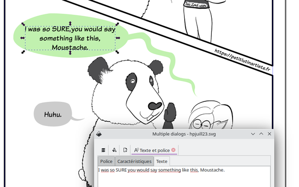 Screenshot of a comic panel in Inkscape. Petit Lutin (partially hidden by the text window) says "I was so SURE you would say something like this, Moustache".
Moustache, a cute panda, replies "huhu" while smiling.

Capture d'écran d'une page de BD faite avec Inkscape. Petit Lutin, un peu cachée par la fenêtre de texte dit "J'étais SÛRE que tu me ferais une remarque de ce genre, Moustache". Moustache, un panda mignon, répond "huhu" en souriant.