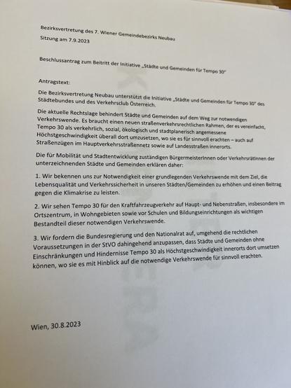 Bezirksvertretung des 7. Wiener Gemeindebezirks Neubau
Sitzung am 7.9.2023
Beschlussantrag zum Beitritt der Initiative „Städte und Gemeinden für Tempo 30"
Antragstext:
Die Bezirksvertretung Neubau unterstützt die Initiative „Städte und Gemeinden für Tempo 30" des
Städtebundes und des Verkehrsclub Österreich.
Die aktuelle Rechtslage behindert Städte und Gemeinden auf dem Weg zur notwendigen
Verkehrswende. Es braucht einen neuen straßenverkehrsrechtlichen Rahmen, der es vereinfacht,
Tempo 30 als verkehrlich, sozial, ökologisch und stadtplanerisch angemessene
Höchstgeschwindigkeit überall dort umzusetzen, wo sie es für sinnvoll erachten - auch auf
Straßenzügen im Hauptverkehrsstraßennetz sowie auf Landesstraßen innerorts.