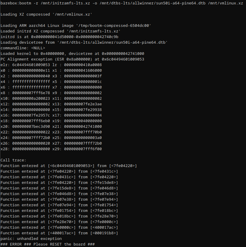 trying to boot Liunx from barebox on A64 SoC, without much success. The following is the full log:

Loading ARM aarch64 Linux image '/tmp/bootm-compressed-6504dc00'
Loaded initrd XZ compressed '/mnt/initramfs-lts.xz'
initrd is at 0x0000000041d50000-0x0000000042740c9b
Loading devicetree from '/mnt/dtbs-lts/allwinner/sun50i-a64-pine64.dtb'
commandline: <NULL>
Loaded kernel to 0x40000000, devicetree at 0x0000000042741000
PC Alignment exception (ESR 0x8a000000) at 0x6c04494601009053
elr: 6c04494601009053 lr : 00000000410a0008
x0 : 0000000000000e11 x1 : 0000000041606000
x2 : 0000000000000040 x3 : 000000000000003f
x4 : ffffffffffffffff x5 : 000000000000001c
x6 : ffffffffffffffff x7 : 0000000000000000
x8 : 000000007fff6e78 x9 : 0000000000000002
x10: 000000000a200023 x11: 0000000000000002
x12: 0000000000000002 x13: 000000007fe2e3ae
x14: 0000000000000000 x15: 000000007fe29938
x16: 000000007fe2957c x17: 0000000000000004
x18: 000000007fff6eb0 x19: 0000000040000000
x20: 000000007bec3d90 x21: 0000000042741000
x22: 0000000000000022 x23: 000000007fff70b0
x24: 000000007fff72b0 x25: 00000000000003a0
x26: 0000000000000020 x27: 000000007fff72b0
x28: 0000000000000000 x29: 000000007fff6f00

Call trace:
Function entered at [<6c04494601009053>] from [<7fe04220>]
Function entered at [<7fe04220>] from [<7fe0431c>]
Function entered at [<7fe0431c>] from [<7fe04220>]
*snip*
panic: unhandled exception
### ERROR ### Please RESET the board ###