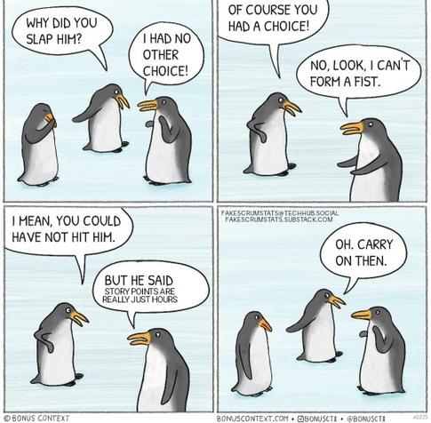 Two penguins talking about a third penguin.

1: Why did you slap him?
2: I had no other choice
1: Of course you had a choice
2: No, look. I can't form a fist
1: I mean, you could have not hit him
2: But he said story points are really just hours
1: Oh, carry on then