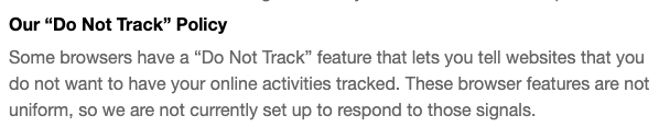 Our “Do Not Track” Policy
Some browsers have a “Do Not Track” feature that lets you tell websites that you do not want to have your online activities tracked. These browser features are not uniform, so we are not currently set up to respond to those signals.