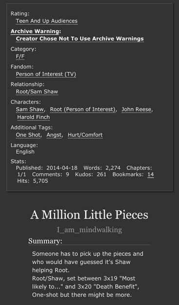 Screenshot from AO3:

Rating:
Teen And Up Audiences
Archive Warning:
Creator Chose Not To Use Archive Warnings
Category:
F/F
Fandom:
Person of Interest (TV)
Relationship:
Root/Sam Shaw
Characters:
Sam ShawRoot (Person of Interest)John ReeseHarold Finch
Additional Tags:
One ShotAngstHurt/Comfort
Language:
English

A Million Little Pieces
I_am_mindwalking

Summary:

Someone has to pick up the pieces and who would have guessed it's Shaw helping Root.
Root/Shaw, set between 3x19 "Most likely to..." and 3x20 "Death Benefit",
One-shot but there might be more.