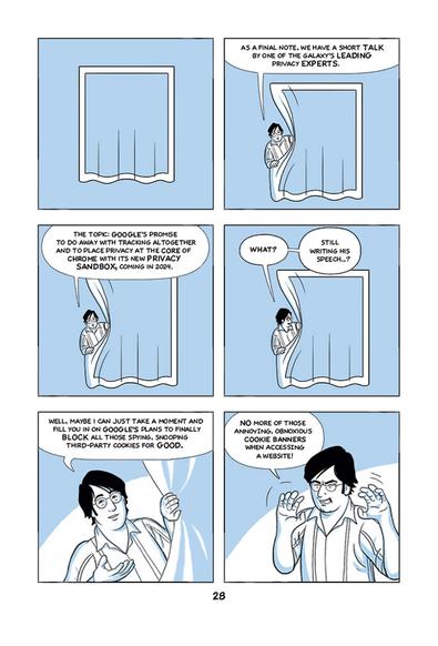 A page with six panels, held in black, white, and light blue.

A narrator steps to the fore from behind a curtain, and says the following:

"As a final note, we have a short talk by one of the galaxy's leading privacy experts.

The topic: Google's promis to do away with tracking altogether and to place privacy at the core of Chrome with its new Privacy Sandbox, coming in 2024."

The narrrator looks behind the curtain, saying to someone off panel: 
"What? Still writing his speech...?"

Then he continues to the readers: 
"Well, maybe I can just take a moment and fill you in on Google's plans to finally block all those spying, snooping third-party cookies for good.
"No more of those annyoing, obnoxious cookie banners when accessing a web site!"