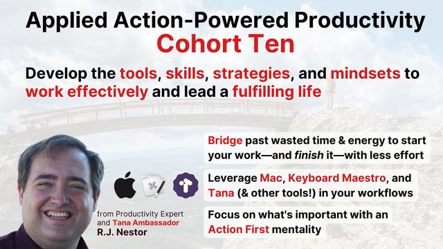 Applied Action-Powered Productivity Cohort Ten

Develop the tools, skills, strategies and mindsets to work effectively and lead a fulfilling life. 

Bridge past wasted time & energy to start your work and finish it with less effort.

Leverage Mac, Keyboard Maestro, and Tana (and other tools!) in your workflows.

Focus on what's important with an Action First mentality.

Lower left corner includes head shot of R.J. Nestor, and description: from Productivity Expert and Tana Ambassador R.J. Nestor. Also includes corporate logos of Apple, Keyboard Maestro and Tana.