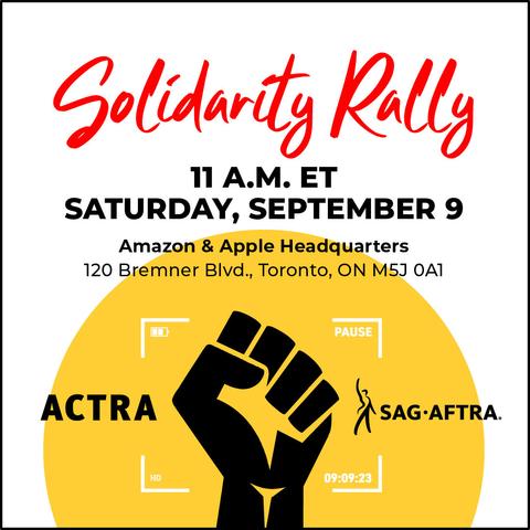Solidarty Rally 
11 A.M. ET 
SATURDAY, SEPTEMBER 9 

Amazon & Apple Headquarters 
120 Bremner Blvd., Toronto, ON M5J 0A1 

ACTRA [raised fist] SAG-AFTRA 
09/09/23