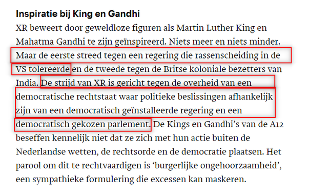 Inspiratie bij King en Gandhi
XR beweert door geweldloze figuren als Martin Luther King en Mahatma Ganbhi te zijn geïnspireerd. Niets meer en niets minder. Maar de eerste streed tegen een regering die rassenscheiding in de VS tolereerde en de tweede tegen de Britse koloniale bezetters van India. De strijd van XR is gericht tegen de overheid van een democratische rechtstaat waar politieke beslissingen afhankelijk zijn van een democratisch geïnstalleerde regering en een democratisch gekozen parlement. De Kings en Gandhi’s van de A12 beseffen kennelijk niet dat ze zich met hun actie buiten de Nederlandse wetten, de rechtsorde en de democratie plaatsen. Het parool om dit te rechtvaardigen is ‘burgerlijke ongehoorzaamheid’, een sympathieke formulering die excessen kan maskeren.