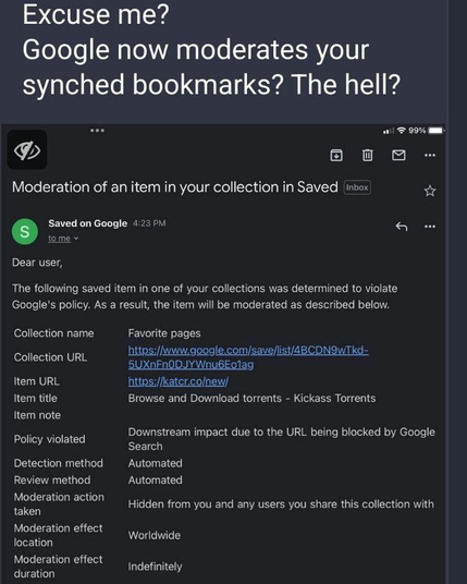 This meme has been making rounds on all of the DeSoc networks over the past couple of weeks - Google "moderating" your bookmarks coz you're a fucking miscreant criminal.

At least that's what the implication is, and in this particular graphic, due to the user having bookmarks to perfectly legitimate, legal, and common services - like torrent trackers.

Meanwhile, other deprecated silos like Faceplant suspend user accounts because of the content of private messages between two consenting, agreeable parties.

Censorship is bad - and it's invading the Fediverse - the good news? Little children operating Fediverse instances that do this doom themselves and their userbase to marginalization and irrelevance by painting themselves into a corner until there's nothing but a worthless account that can't even communicate with others.

Get a grip people - say no to censorship scams, step up and do the right thing and be responsible for yourself and your own online participation!

1.) Categorically dismiss the privacy disrespecting, deprecated monolithic silos like InstaSPAM and others - they are junk, and you are shorn, subjugated sheep - and they've got their fingers in your pockets and your medical records and every other aspect of your life that you cherish as private.

2.) Reject vitriolic children running Fediverse instances, imposing their insane beliefs upon you - the user - block them at the user, and not the server level.

3.) Grow up, wake up, and smell the coffee.
