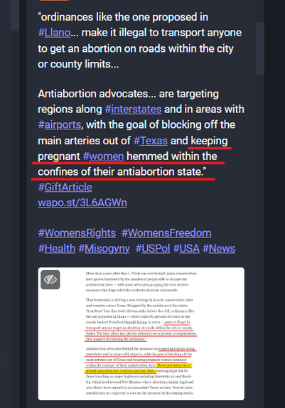 Screen shot of a Mastodon post with the text:
"ordinances like the one proposed in #Llano... make it illegal to transport anyone to get an abortion on roads within the city or county limits...

Antiabortion advocates... are targeting regions along #interstates and in areas with #airports, with the goal of blocking off the main arteries out of #Texas and keeping pregnant #women hemmed within the confines of their antiabortion state."
#GiftArticle 
https://wapo.st/3L6AGWn

#WomensRights  #WomensFreedom #Health #Misogyny  #USPol #USA #News