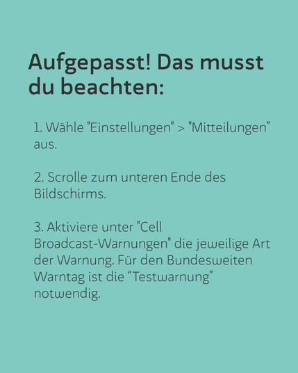 Aufgepasst! Das musst du beachten: 1. Wähle "Einstellungen" > "Mitteilungen” aus. 2. Scrolle zum unteren Ende des Bildschirms. 3. Aktiviere unter "Cell Broadcast-Warnungen' die jeweilige Art der Warnung. Für den Bundesweiten Warntag ist die “Testwarnung’ notwendig.