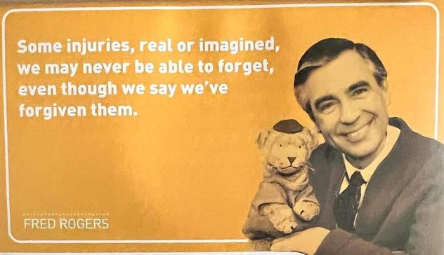 Fred Rogers wth Daniel 

Some injuries, real or imagined,  we may never be able to forget, even though we say we've forgiven them.