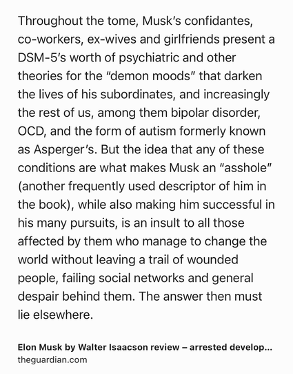 Text Shot: Throughout the tome, Musk’s confidantes, co-workers, ex-wives and girlfriends present a DSM-5’s worth of psychiatric and other theories for the “demon moods” that darken the lives of his subordinates, and increasingly the rest of us, among them bipolar disorder, OCD, and the form of autism formerly known as Asperger’s. But the idea that any of these conditions are what makes Musk an “asshole” (another frequently used descriptor of him in the book), while also making him successful in his many pursuits, is an insult to all those affected by them who manage to change the world without leaving a trail of wounded people, failing social networks and general despair behind them. The answer then must lie elsewhere.