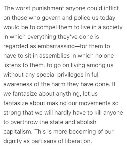 The worst punishment anyone could inflict on those who govern and police us today would be to compel them to live in a society in which everything they've done is regarded as embarrassing-for them to have to sit in assemblies in which no one listens to them, to go on living among us without any special privileges in full awareness of the harm they have done. If we fantasize about anything, let us fantasize about making our movements so strong that we will hardly have to kill anyone to overthrow the state and abolish capitalism. This is more becoming of our dignity as partisans of liberation.