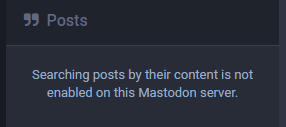 Large quote marks followed by blueish text on grayish background:

Posts

Searching posts by their content is not enabled on this Mastodon server.