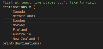 Python program, comment says to list at least five places I'd like to visit.

List name is desitnations and is defined as values 'Canada', 'Netherlands', 'Sweden', 'Norway', 'Finland', 'Australia', 'New Zealand'

print output still shows the list as if I wrote it all on one line. Which is good because my next list I'm going to use more than 20 items and it could be harder to read.