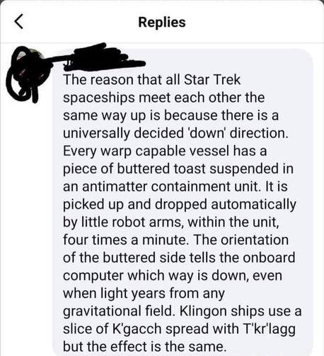 Replies The reason that all Star Trek spaceships meet each other the same way up is because there is a universally decided 'down' direction. Every warp capable vessel has a piece of buttered toast suspended in an antimatter containment unit. It is picked up and dropped automatically by little robot arms, within the unit, four times a minute. The orientation of the buttered side tells the onboard computer which way is down, even when light years from any gravitational field. Klingon ships use a slice of K'gacch spread with T'kr'lagg but the effect is the same.